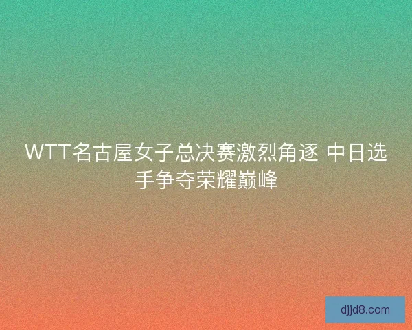 WTT名古屋女子总决赛激烈角逐 中日选手争夺荣耀巅峰
