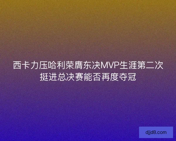 西卡力压哈利荣膺东决MVP生涯第二次挺进总决赛能否再度夺冠