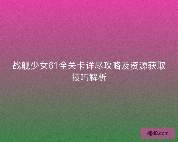 战舰少女61全关卡详尽攻略及资源获取技巧解析