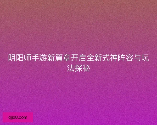 阴阳师手游新篇章开启全新式神阵容与玩法探秘