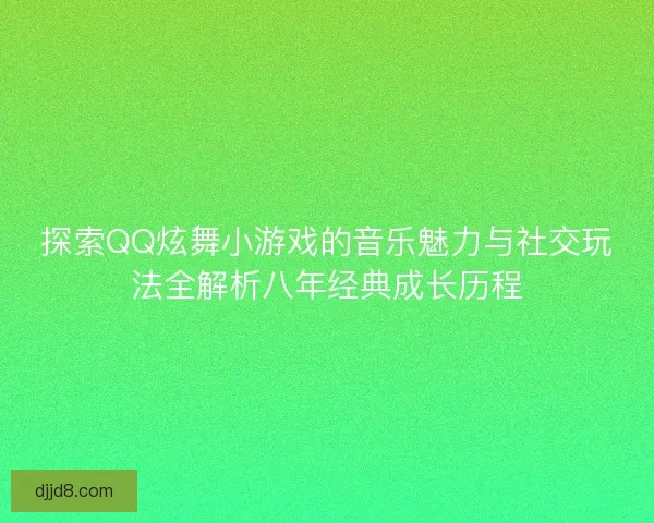 探索QQ炫舞小游戏的音乐魅力与社交玩法全解析八年经典成长历程