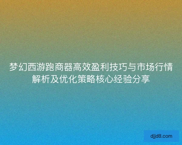 梦幻西游跑商器高效盈利技巧与市场行情解析及优化策略核心经验分享