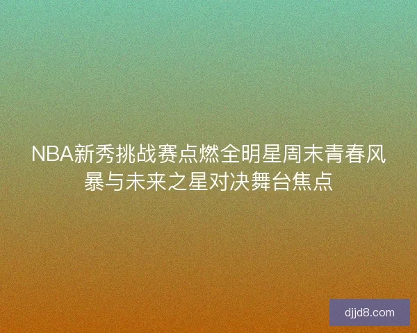 NBA新秀挑战赛点燃全明星周末青春风暴与未来之星对决舞台焦点