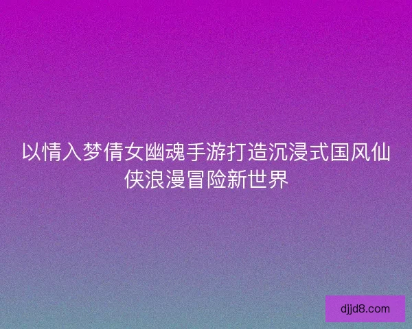 以情入梦倩女幽魂手游打造沉浸式国风仙侠浪漫冒险新世界