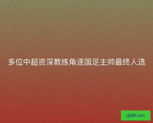 多位中超资深教练角逐国足主帅最终人选