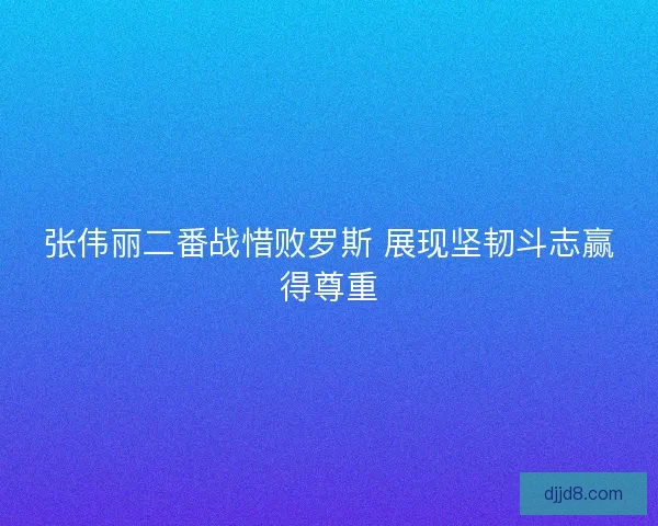 张伟丽二番战惜败罗斯 展现坚韧斗志赢得尊重