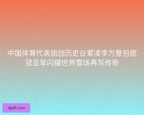 中国体育代表团创历史谷爱凌李方慧包揽冠亚军闪耀世界雪场再写传奇
