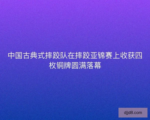 中国古典式摔跤队在摔跤亚锦赛上收获四枚铜牌圆满落幕