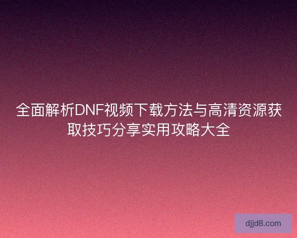 全面解析DNF视频下载方法与高清资源获取技巧分享实用攻略大全