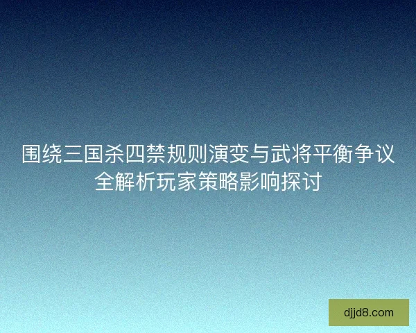 围绕三国杀四禁规则演变与武将平衡争议全解析玩家策略影响探讨