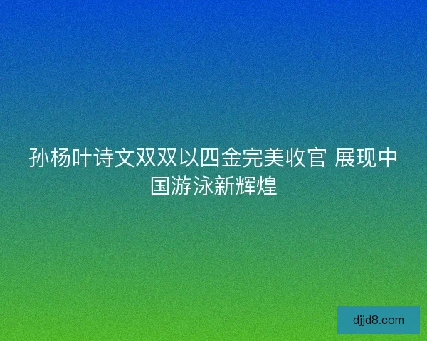 孙杨叶诗文双双以四金完美收官 展现中国游泳新辉煌