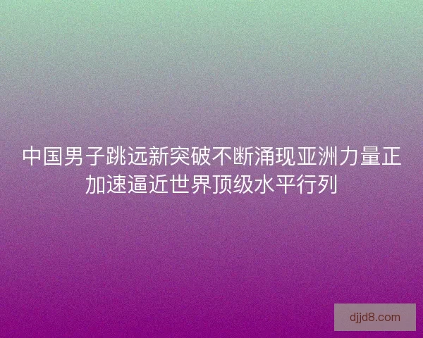 中国男子跳远新突破不断涌现亚洲力量正加速逼近世界顶级水平行列