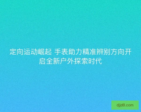 定向运动崛起 手表助力精准辨别方向开启全新户外探索时代