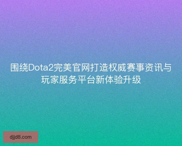 围绕Dota2完美官网打造权威赛事资讯与玩家服务平台新体验升级