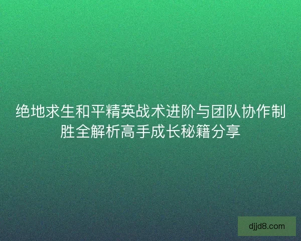 绝地求生和平精英战术进阶与团队协作制胜全解析高手成长秘籍分享