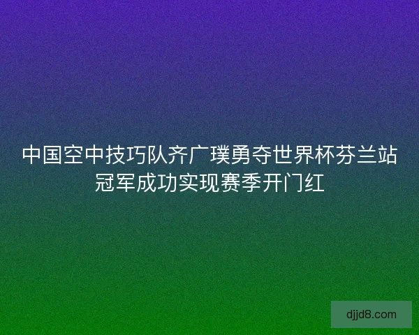 中国空中技巧队齐广璞勇夺世界杯芬兰站冠军成功实现赛季开门红