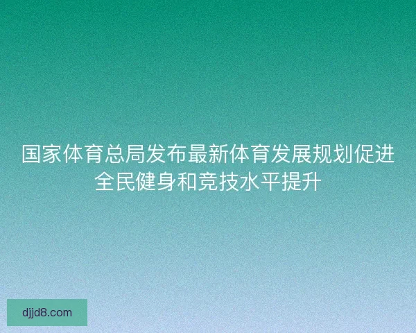 国家体育总局发布最新体育发展规划促进全民健身和竞技水平提升