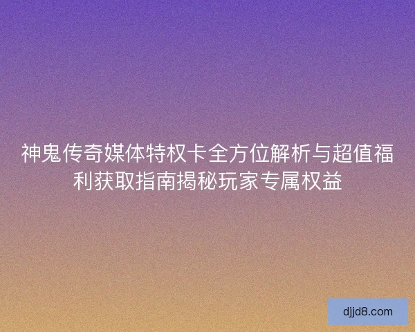 神鬼传奇媒体特权卡全方位解析与超值福利获取指南揭秘玩家专属权益