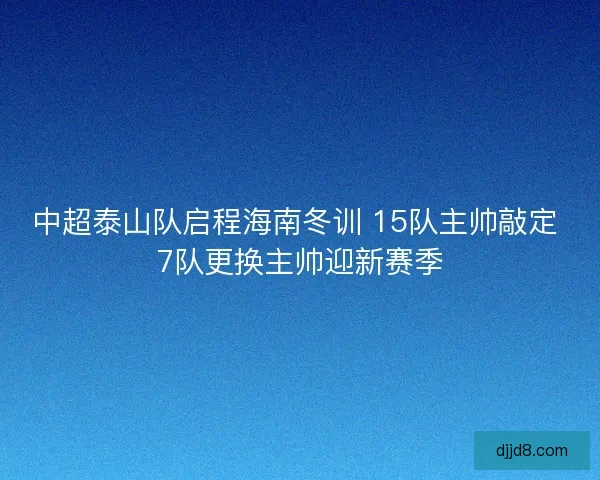 中超泰山队启程海南冬训 15队主帅敲定 7队更换主帅迎新赛季