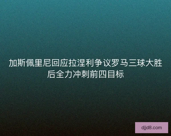 加斯佩里尼回应拉涅利争议罗马三球大胜后全力冲刺前四目标