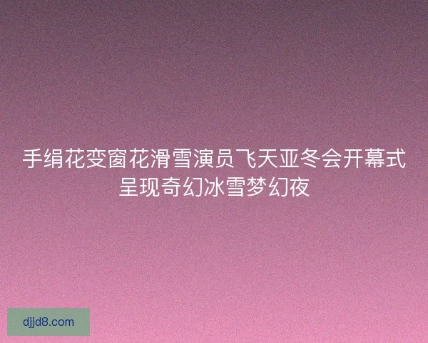 手绢花变窗花滑雪演员飞天亚冬会开幕式呈现奇幻冰雪梦幻夜