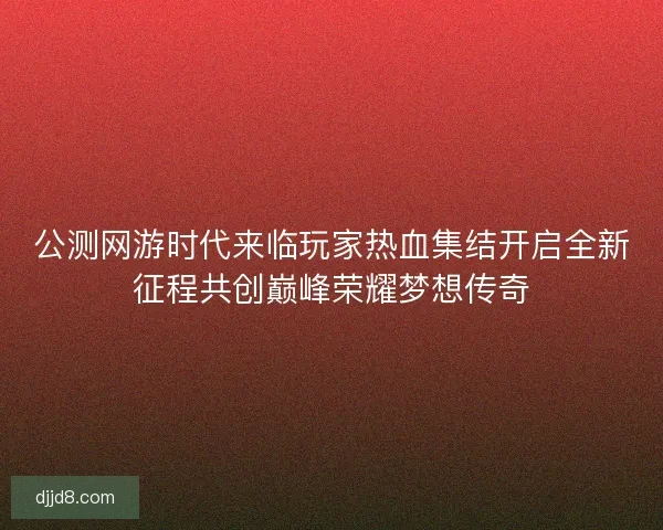 公测网游时代来临玩家热血集结开启全新征程共创巅峰荣耀梦想传奇
