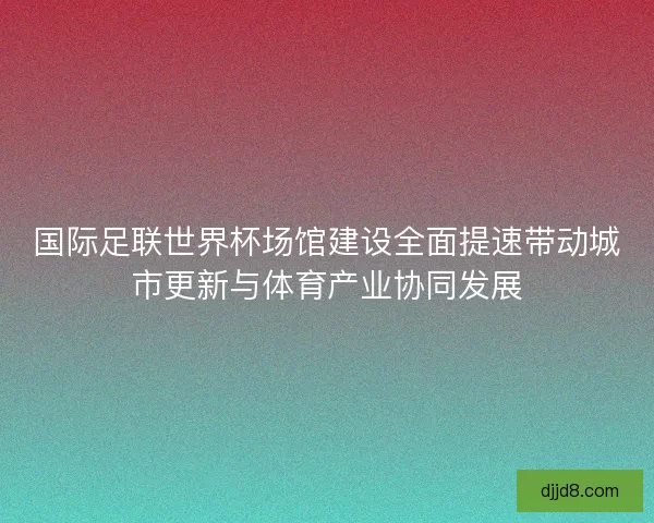 国际足联世界杯场馆建设全面提速带动城市更新与体育产业协同发展